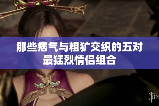那些痞气与粗犷交织的五对最猛烈情侣组合