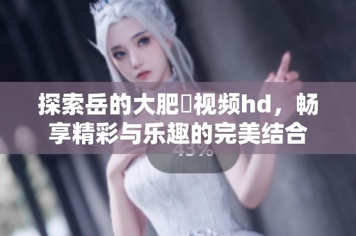 探索岳的大肥坹视频hd，畅享精彩与乐趣的完美结合