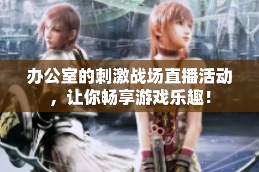 办公室的刺激战场直播活动，让你畅享游戏乐趣！