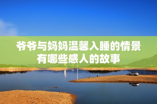 爷爷与妈妈温馨入睡的情景有哪些感人的故事