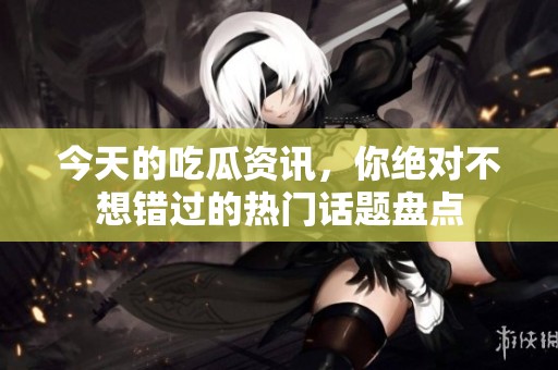 今天的吃瓜资讯，你绝对不想错过的热门话题盘点