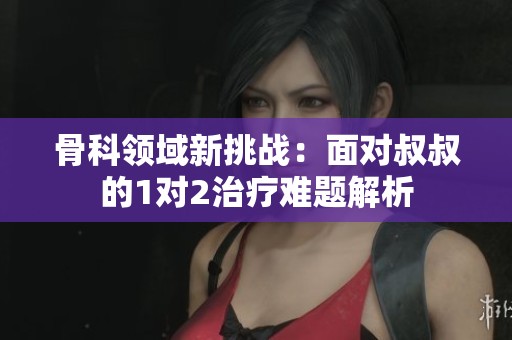骨科领域新挑战：面对叔叔的1对2治疗难题解析