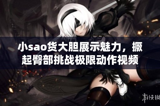 小sao货大胆展示魅力，撅起臀部挑战极限动作视频