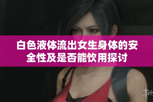 白色液体流出女生身体的安全性及是否能饮用探讨