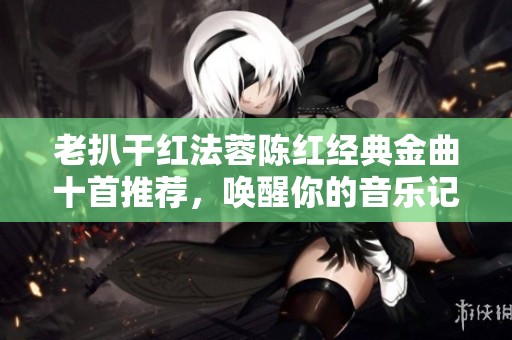 老扒干红法蓉陈红经典金曲十首推荐，唤醒你的音乐记忆