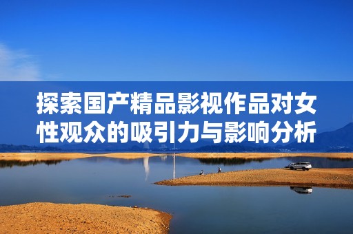 探索国产精品影视作品对女性观众的吸引力与影响分析