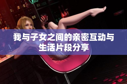 我与子女之间的亲密互动与生活片段分享