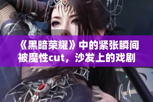 《黑暗荣耀》中的紧张瞬间被魔性cut，沙发上的戏剧情感再现