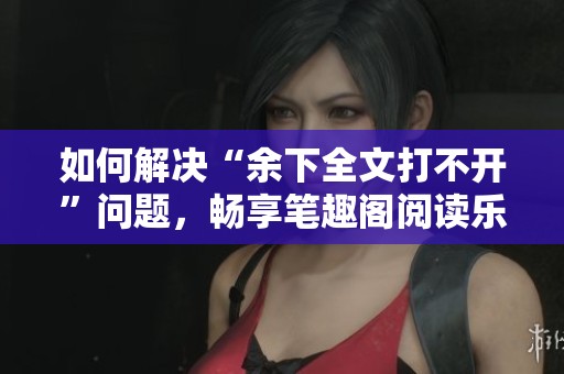 如何解决“余下全文打不开”问题，畅享笔趣阁阅读乐趣