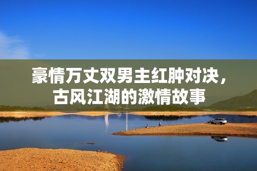 豪情万丈双男主红肿对决，古风江湖的激情故事
