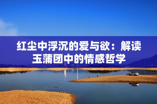 红尘中浮沉的爱与欲：解读玉蒲团中的情感哲学