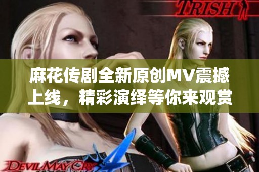麻花传剧全新原创MV震撼上线，精彩演绎等你来观赏