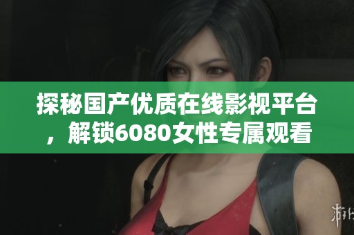探秘国产优质在线影视平台，解锁6080女性专属观看体验