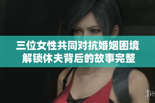 三位女性共同对抗婚姻困境 解锁休夫背后的故事完整版