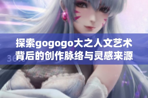 探索gogogo大之人文艺术背后的创作脉络与灵感来源