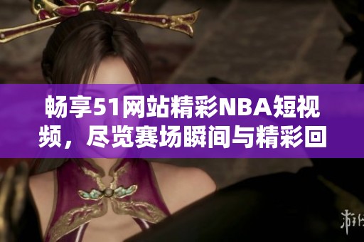 畅享51网站精彩NBA短视频，尽览赛场瞬间与精彩回放