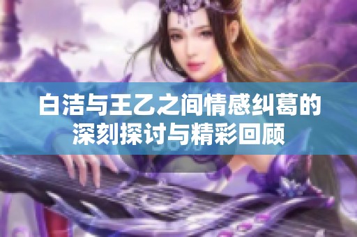 白洁与王乙之间情感纠葛的深刻探讨与精彩回顾