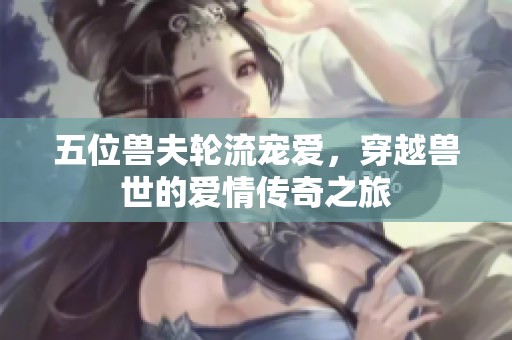 五位兽夫轮流宠爱，穿越兽世的爱情传奇之旅