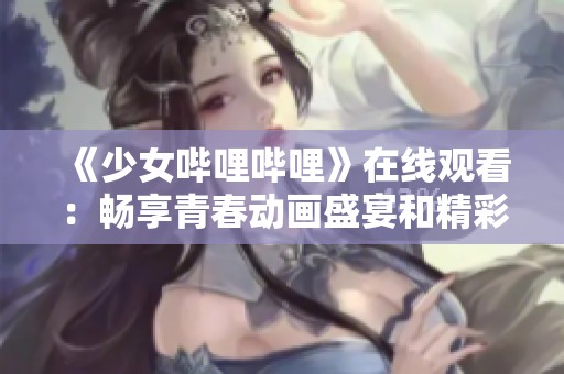 《少女哔哩哔哩》在线观看：畅享青春动画盛宴和精彩内容