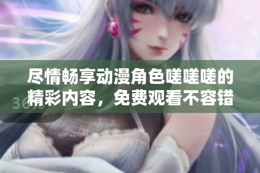尽情畅享动漫角色嗟嗟嗟的精彩内容，免费观看不容错过