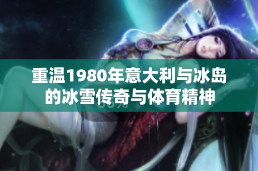 重温1980年意大利与冰岛的冰雪传奇与体育精神