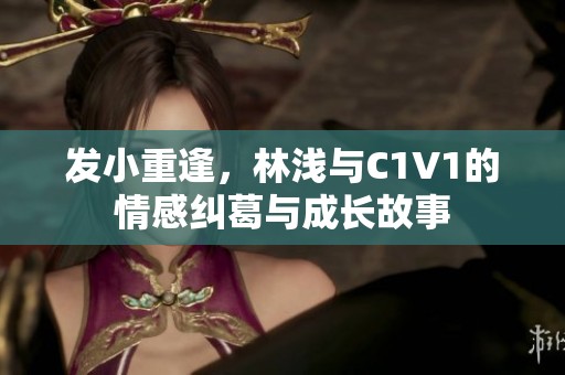 发小重逢，林浅与C1V1的情感纠葛与成长故事