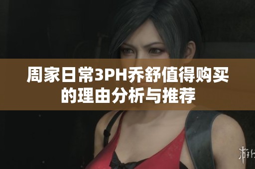 周家日常3PH乔舒值得购买的理由分析与推荐