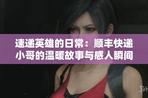 速递英雄的日常：顺丰快递小哥的温暖故事与感人瞬间