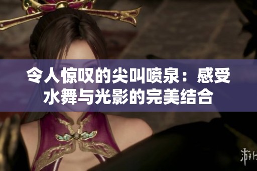 令人惊叹的尖叫喷泉：感受水舞与光影的完美结合