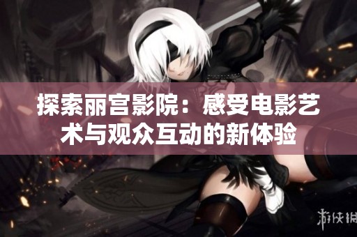 探索丽宫影院：感受电影艺术与观众互动的新体验
