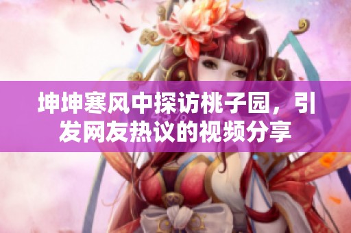 坤坤寒风中探访桃子园，引发网友热议的视频分享