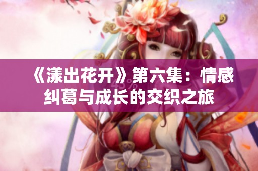 《漾出花开》第六集：情感纠葛与成长的交织之旅