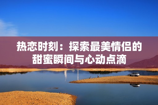 热恋时刻：探索最美情侣的甜蜜瞬间与心动点滴