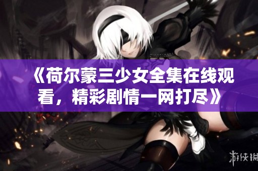 《荷尔蒙三少女全集在线观看，精彩剧情一网打尽》
