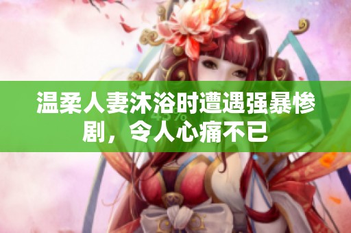 温柔人妻沐浴时遭遇强暴惨剧，令人心痛不已