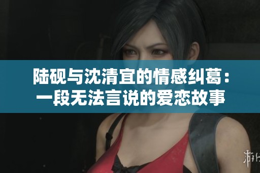 陆砚与沈清宜的情感纠葛：一段无法言说的爱恋故事