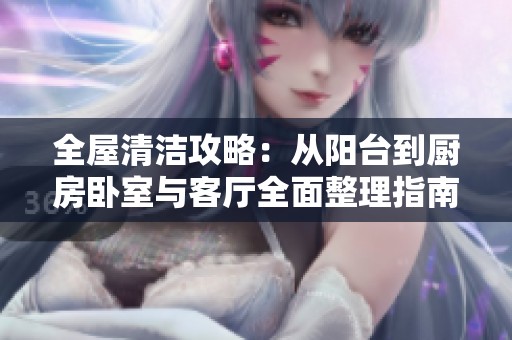 全屋清洁攻略：从阳台到厨房卧室与客厅全面整理指南