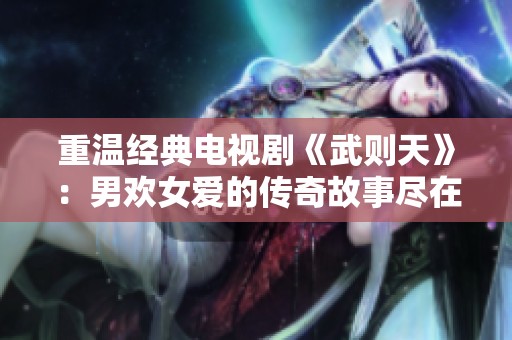重温经典电视剧《武则天》：男欢女爱的传奇故事尽在其中