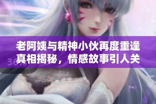 老阿姨与精神小伙再度重逢真相揭秘，情感故事引人关注