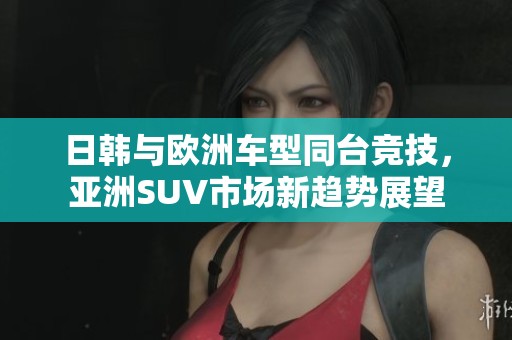 日韩与欧洲车型同台竞技，亚洲SUV市场新趋势展望