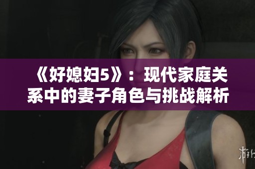 《好媳妇5》：现代家庭关系中的妻子角色与挑战解析