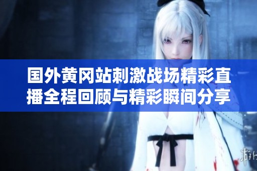 国外黄冈站刺激战场精彩直播全程回顾与精彩瞬间分享