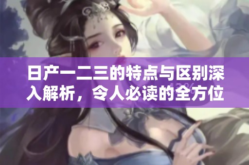 日产一二三的特点与区别深入解析，令人必读的全方位介绍