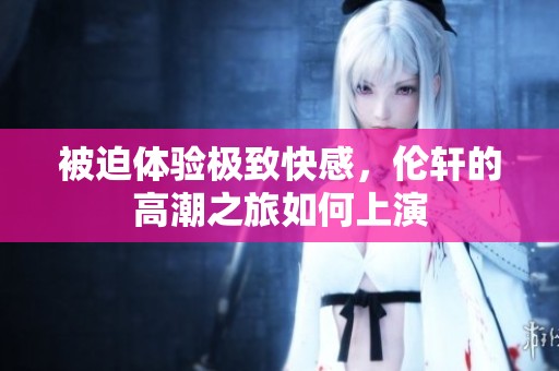 被迫体验极致快感，伦轩的高潮之旅如何上演