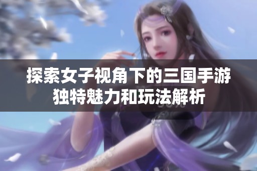探索女子视角下的三国手游独特魅力和玩法解析