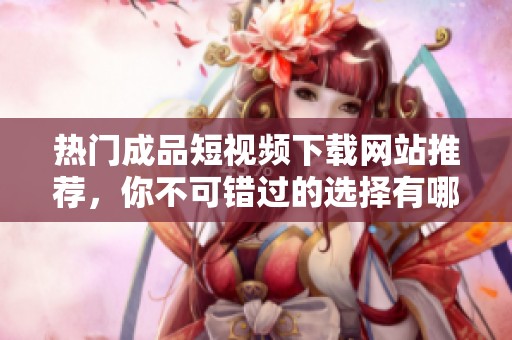 热门成品短视频下载网站推荐，你不可错过的选择有哪些