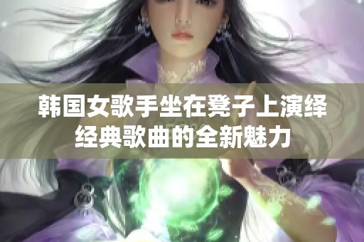 韩国女歌手坐在凳子上演绎经典歌曲的全新魅力