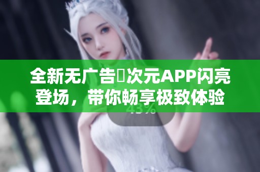 全新无广告囧次元APP闪亮登场，带你畅享极致体验