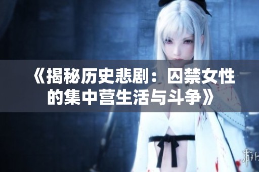 《揭秘历史悲剧：囚禁女性的集中营生活与斗争》