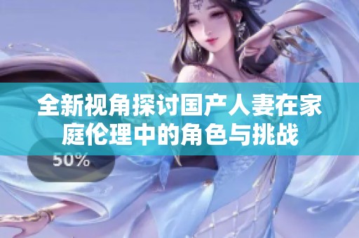 全新视角探讨国产人妻在家庭伦理中的角色与挑战